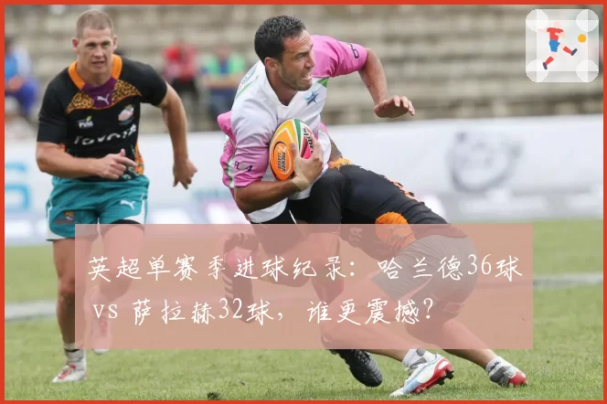 英超单赛季进球纪录：哈兰德36球 vs 萨拉赫32球，谁更震撼？