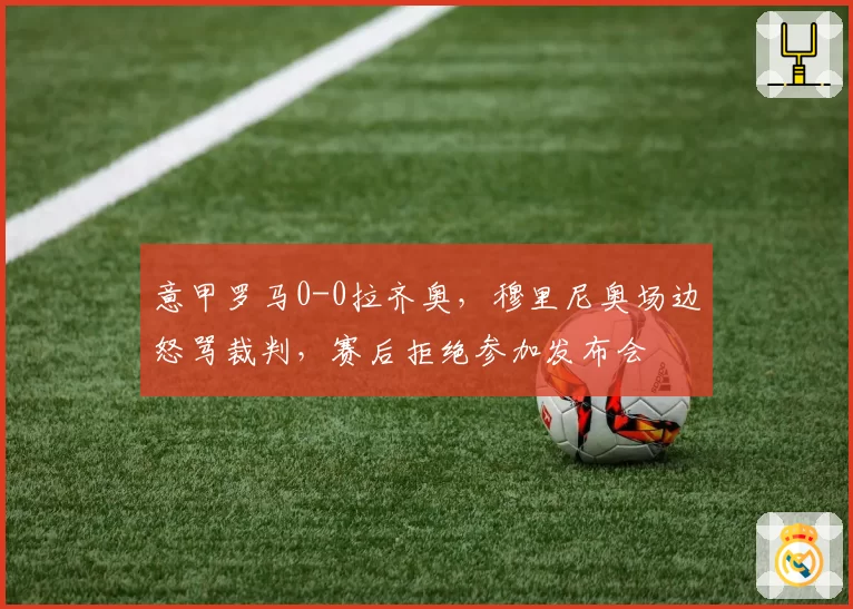意甲罗马0-0拉齐奥，穆里尼奥场边怒骂裁判，赛后拒绝参加发布会