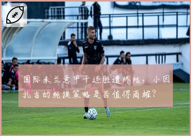 国际米兰意甲十连胜遭终结，小因扎吉的轮换策略是否值得商榷？