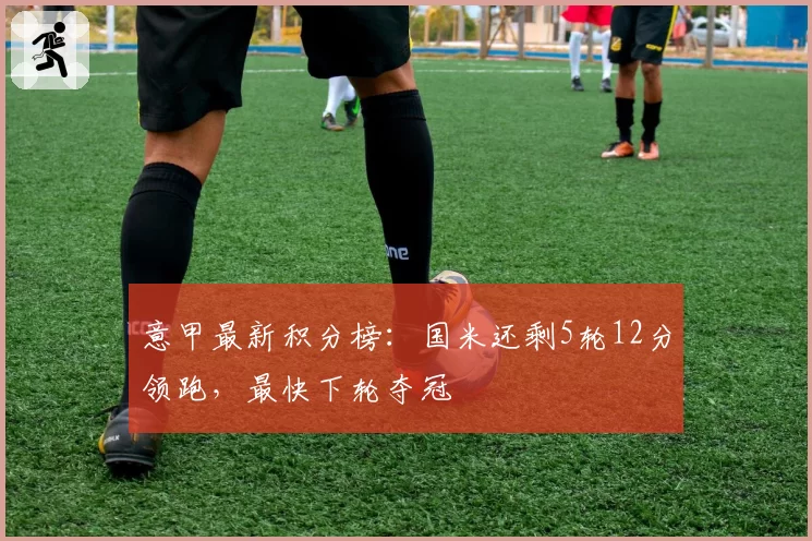 意甲最新积分榜：国米还剩5轮12分领跑，最快下轮夺冠