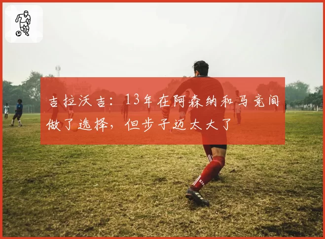 吉拉沃吉：13年在阿森纳和马竞间做了选择，但步子迈太大了