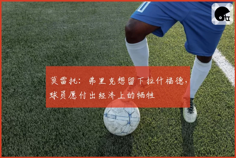 莫雷托：弗里克想留下拉什福德，球员愿付出经济上的牺牲