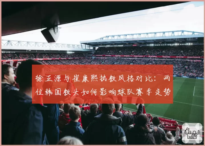 徐正源与崔康熙执教风格对比：两位韩国教头如何影响球队赛季走势？