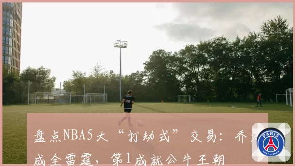 盘点NBA5大“打劫式”交易：乔治成全雷霆，第1成就公牛王朝