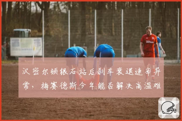 汉密尔顿银石站后刹车衰退速率异常,梅赛德斯今年能否解决高温难题?