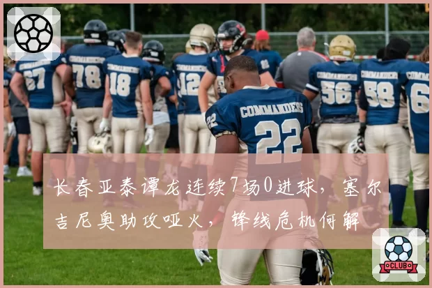 长春亚泰谭龙连续7场0进球，塞尔吉尼奥助攻哑火，锋线危机何解